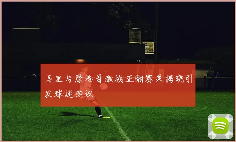 马里与摩洛哥激战正酣赛果揭晓引发球迷热议