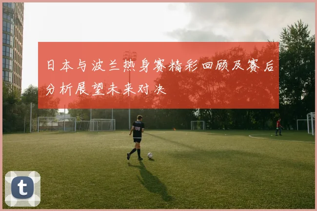 日本与波兰热身赛精彩回顾及赛后分析展望未来对决